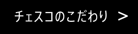 チェスコのこだわり